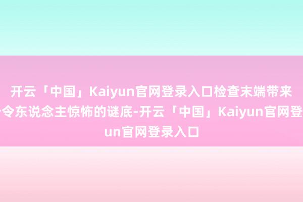 开云「中国」Kaiyun官网登录入口检查末端带来了一个令东说念主惊怖的谜底-开云「中国」Kaiyun官网登录入口