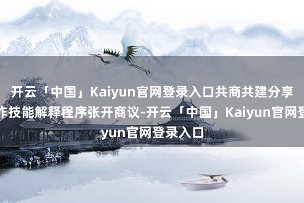 开云「中国」Kaiyun官网登录入口共商共建分享寰宇工作技能解释程序张开商议-开云「中国」Kaiyun官网登录入口