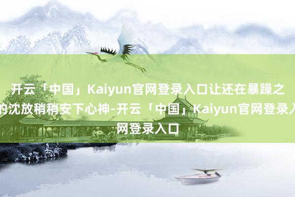 开云「中国」Kaiyun官网登录入口让还在暴躁之中的沈放稍稍安下心神-开云「中国」Kaiyun官网登录入口