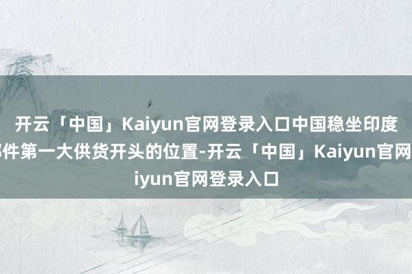 开云「中国」Kaiyun官网登录入口中国稳坐印度汽车零部件第一大供货开头的位置-开云「中国」Kaiyun官网登录入口
