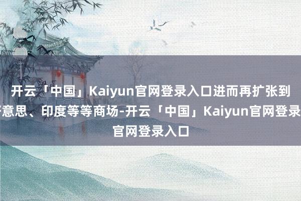 开云「中国」Kaiyun官网登录入口进而再扩张到拉好意思、印度等等商场-开云「中国」Kaiyun官网登录入口