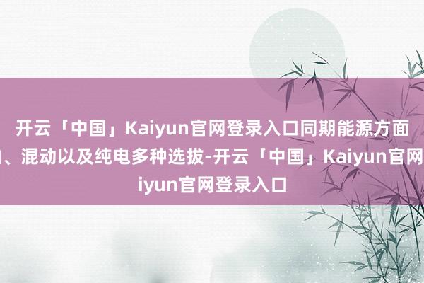 开云「中国」Kaiyun官网登录入口同期能源方面提供燃油、混动以及纯电多种选拔-开云「中国」Kaiyun官网登录入口