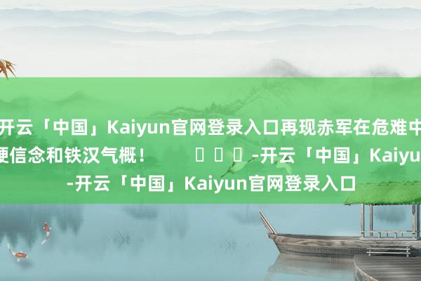 开云「中国」Kaiyun官网登录入口再现赤军在危难中勇毅前行的坚硬信念和铁汉气概！        			-开云「中国」Kaiyun官网登录入口