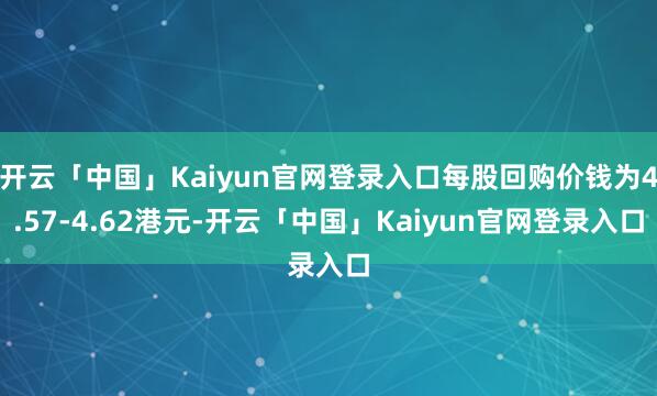 开云「中国」Kaiyun官网登录入口每股回购价钱为4.57-4.62港元-开云「中国」Kaiyun官网登录入口