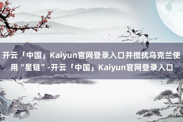 开云「中国」Kaiyun官网登录入口并搅扰乌克兰使用“星链”-开云「中国」Kaiyun官网登录入口
