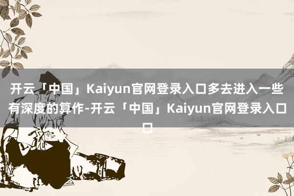开云「中国」Kaiyun官网登录入口多去进入一些有深度的算作-开云「中国」Kaiyun官网登录入口
