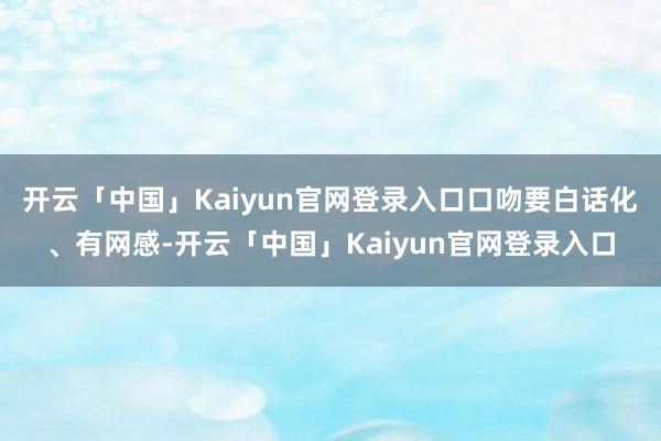 开云「中国」Kaiyun官网登录入口口吻要白话化、有网感-开云「中国」Kaiyun官网登录入口