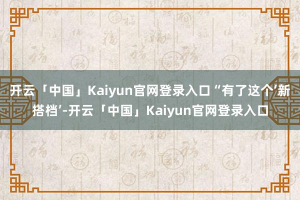 开云「中国」Kaiyun官网登录入口“有了这个‘新搭档’-开云「中国」Kaiyun官网登录入口