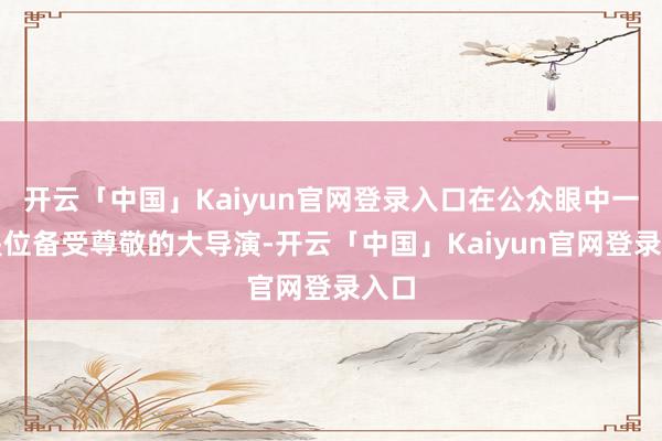 开云「中国」Kaiyun官网登录入口在公众眼中一直是位备受尊敬的大导演-开云「中国」Kaiyun官网登录入口