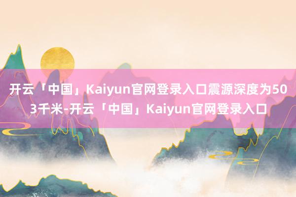 开云「中国」Kaiyun官网登录入口震源深度为503千米-开云「中国」Kaiyun官网登录入口