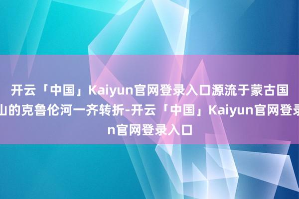 开云「中国」Kaiyun官网登录入口源流于蒙古国肯特山的克鲁伦河一齐转折-开云「中国」Kaiyun官网登录入口