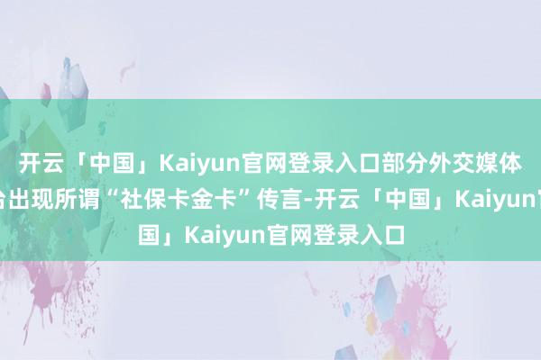 开云「中国」Kaiyun官网登录入口部分外交媒体和短视频平台出现所谓“社保卡金卡”传言-开云「中国」Kaiyun官网登录入口