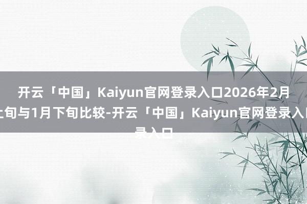 开云「中国」Kaiyun官网登录入口2026年2月上旬与1月下旬比较-开云「中国」Kaiyun官网登录入口